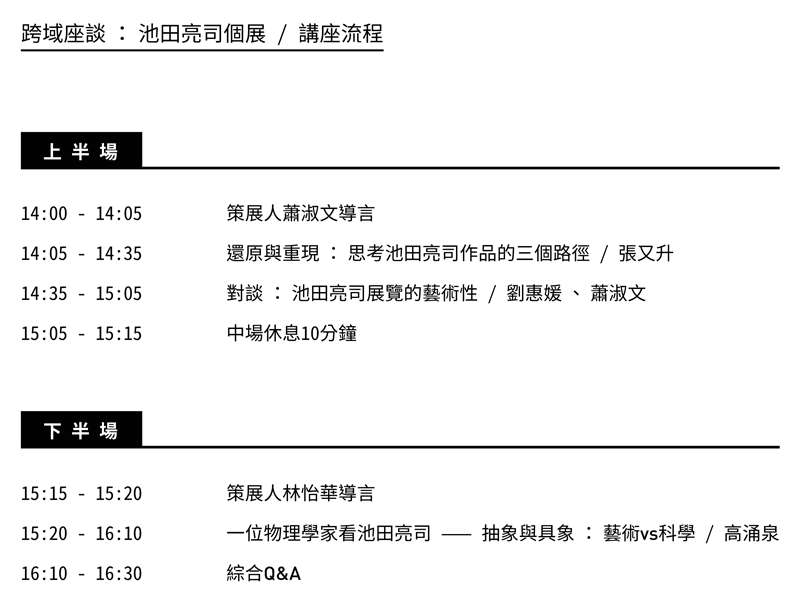 池田亮司座談議程，上半場對談主題為「還原與重現 ： 思考池田亮司作品的三個路徑」、「對談 ： 池田亮司展覽的藝術性」，下半場對談主題為「一位物理學家看池田亮司 —— 抽象與具象 ： 藝術vs科學」